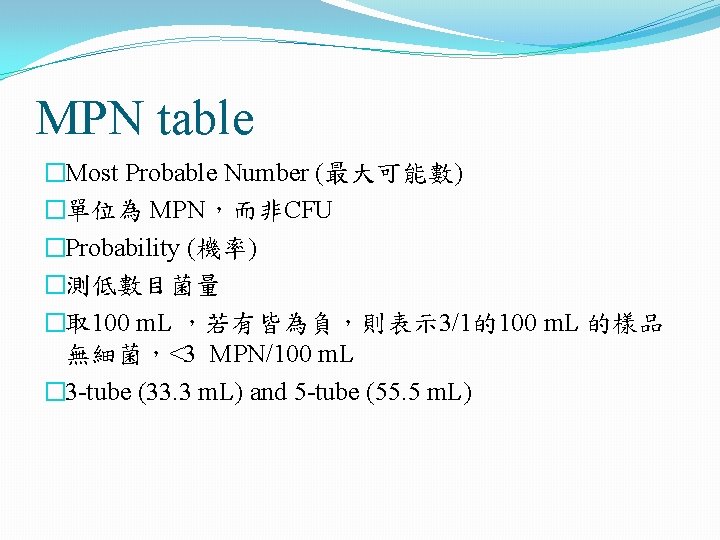 MPN table �Most Probable Number (最大可能數) �單位為 MPN,而非CFU �Probability (機率) �測低數目菌量 �取 100 m. MPN table �Most Probable Number (最大可能數) �單位為 MPN,而非CFU �Probability (機率) �測低數目菌量 �取 100 m.