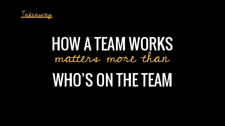 Takeaway HOW A TEAM WORKS matters more than WHO’S ON THE TEAM 