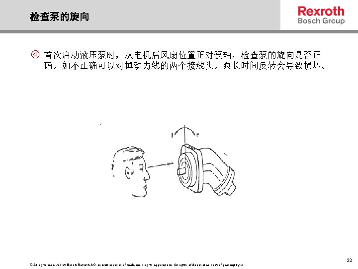 检查泵的旋向 首次启动液压泵时，从电机后风扇位置正对泵轴，检查泵的旋向是否正 确。如不正确可以对掉动力线的两个接线头。泵长时间反转会导致损坏。 © All rights reserved by Bosch Rexroth AG, as well in