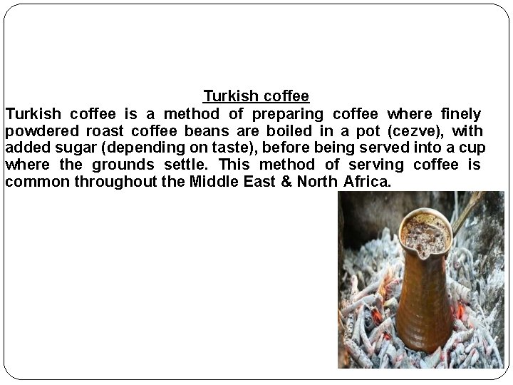 Turkish coffee is a method of preparing coffee where finely powdered roast coffee beans