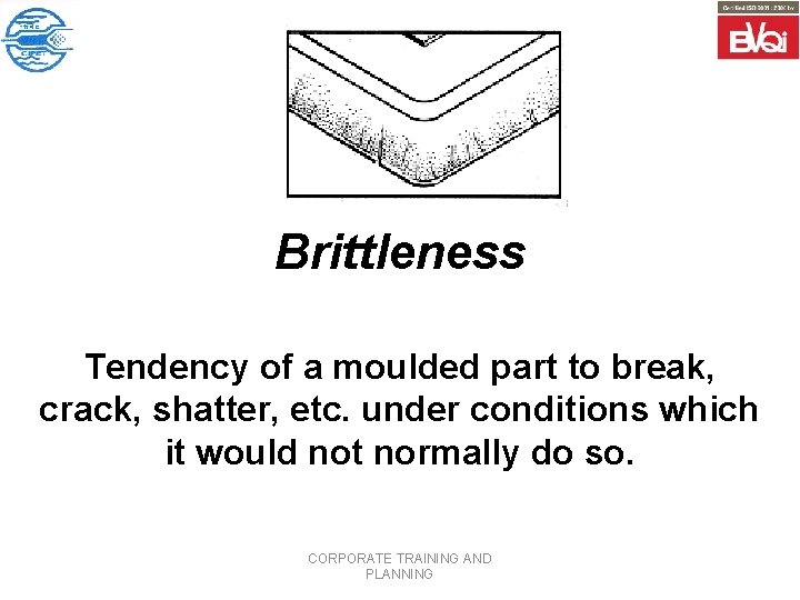 Brittleness Tendency of a moulded part to break, crack, shatter, etc. under conditions which