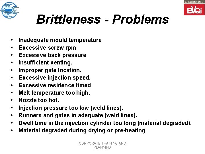 Brittleness - Problems • • • • Inadequate mould temperature Excessive screw rpm Excessive