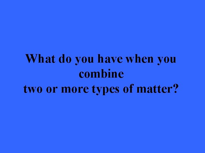 What do you have when you combine two or more types of matter? 