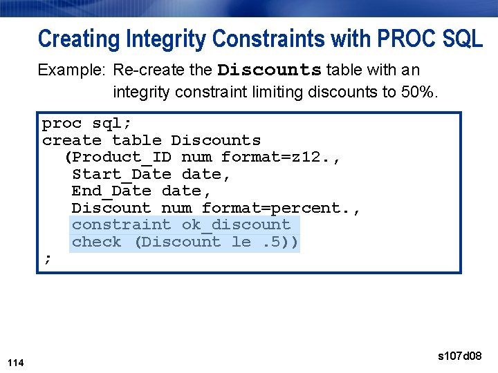 Creating Integrity Constraints with PROC SQL Example: Re-create the Discounts table with an integrity Creating Integrity Constraints with PROC SQL Example: Re-create the Discounts table with an integrity