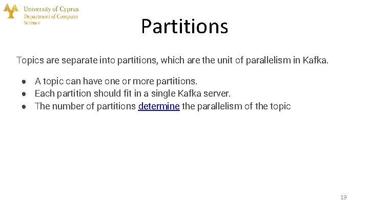Partitions Topics are separate into partitions, which are the unit of parallelism in Kafka.