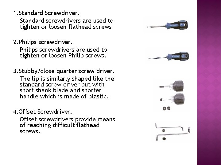 1. Standard Screwdriver. Standard screwdrivers are used to tighten or loosen flathead screws 2.