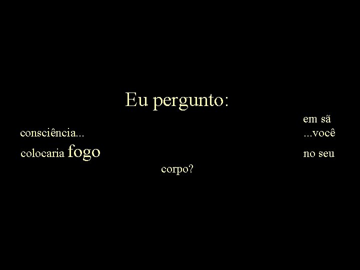 Eu pergunto: consciência. . . em sã. . . você colocaria fogo no seu