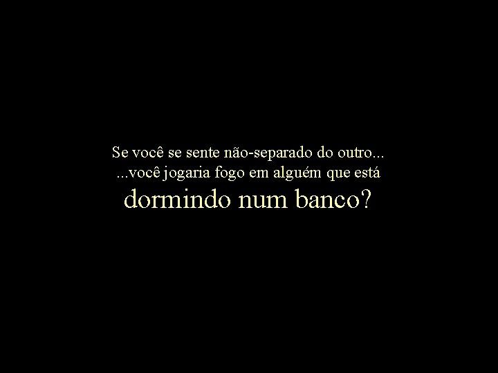Se você se sente não-separado do outro. . . você jogaria fogo em alguém