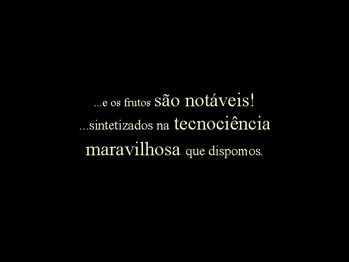 são notáveis!. . . sintetizados na tecnociência maravilhosa que dispomos. . e os frutos