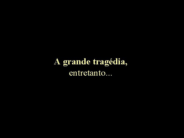 A grande tragédia, entretanto. . . 