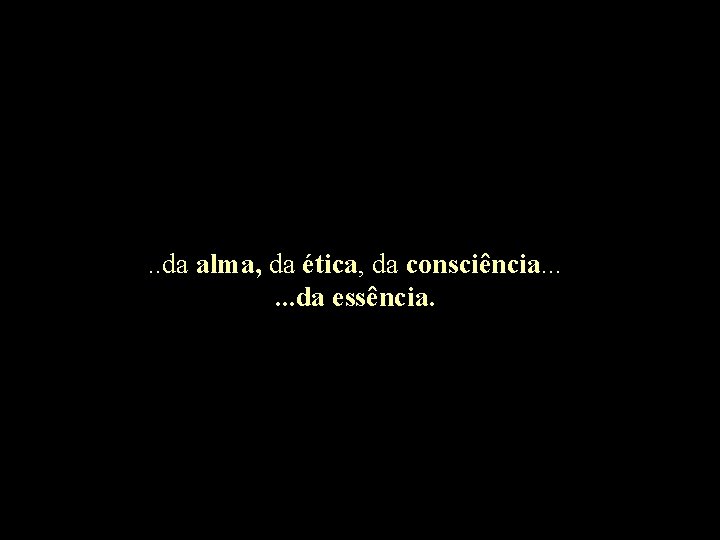 . . da alma, da ética, da consciência. . . da essência. 