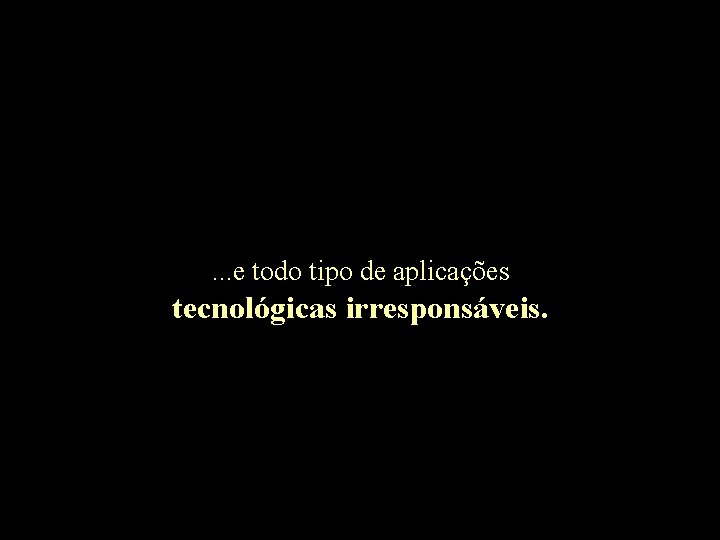 . . . e todo tipo de aplicações tecnológicas irresponsáveis. 