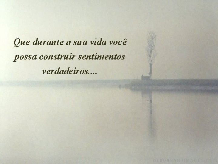 Que durante a sua vida você possa construir sentimentos verdadeiros. . 