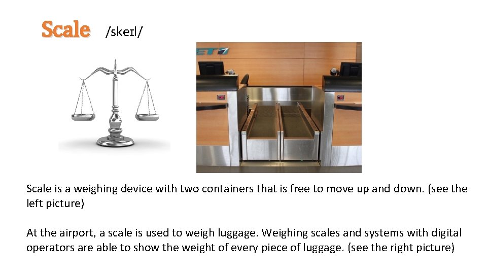Scale /skeɪl/ Scale is a weighing device with two containers that is free to
