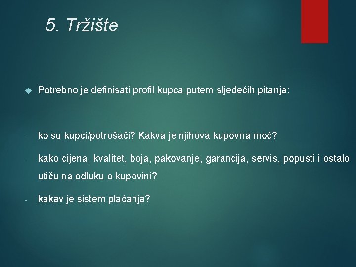 5. Tržište Potrebno je definisati profil kupca putem sljedećih pitanja: - ko su kupci/potrošači? 5. Tržište Potrebno je definisati profil kupca putem sljedećih pitanja: - ko su kupci/potrošači?