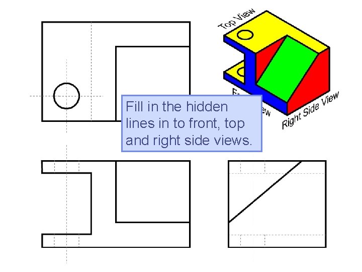 Fill in the hidden lines in to front, top and right side views. Fill in the hidden lines in to front, top and right side views.