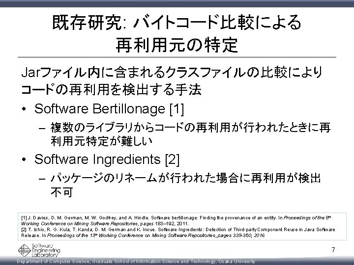 既存研究: バイトコード比較による 再利用元の特定 Jarファイル内に含まれるクラスファイルの比較により コードの再利用を検出する手法 • Software Bertillonage [1] – 複数のライブラリからコードの再利用が行われたときに再 利用元特定が難しい • Software