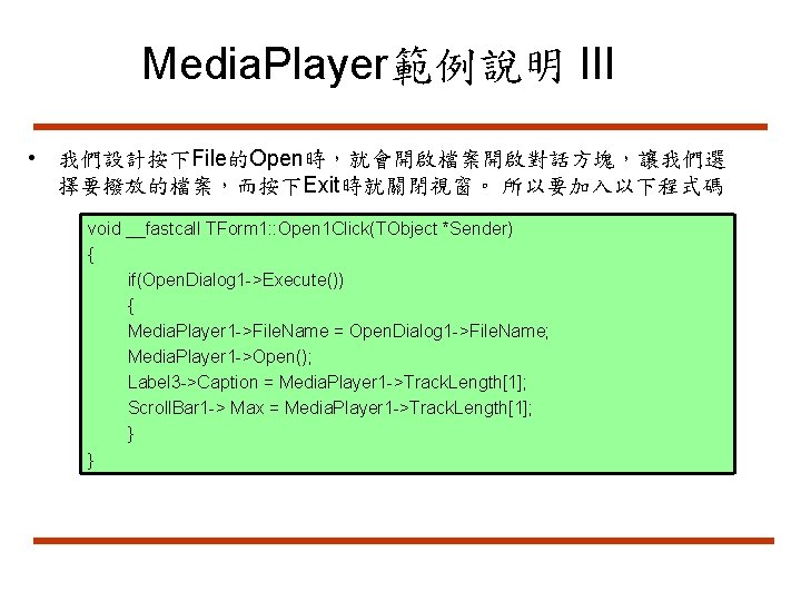 Media. Player範例說明 III • 我們設計按下File的Open時，就會開啟檔案開啟對話方塊，讓我們選 擇要撥放的檔案，而按下Exit時就關閉視窗。 所以要加入以下程式碼 void __fastcall TForm 1: : Open 1