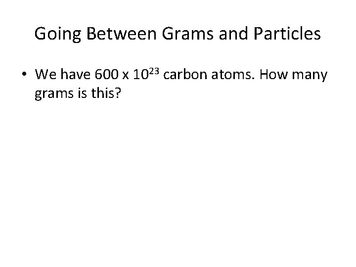 Going Between Grams and Particles • We have 600 x 1023 carbon atoms. How