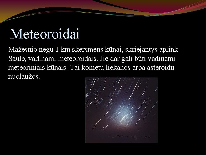 Meteoroidai Mažesnio negu 1 km skersmens kūnai, skriejantys aplink Saulę, vadinami meteoroidais. Jie dar