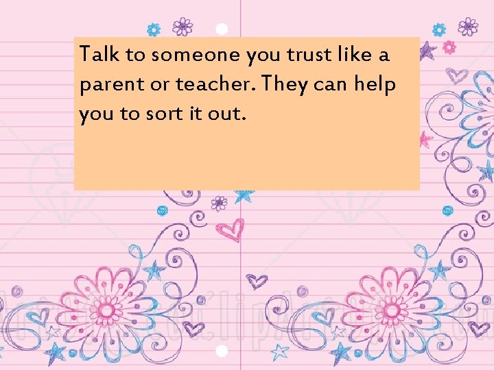 Talk to someone you trust like a parent or teacher. They can help you
