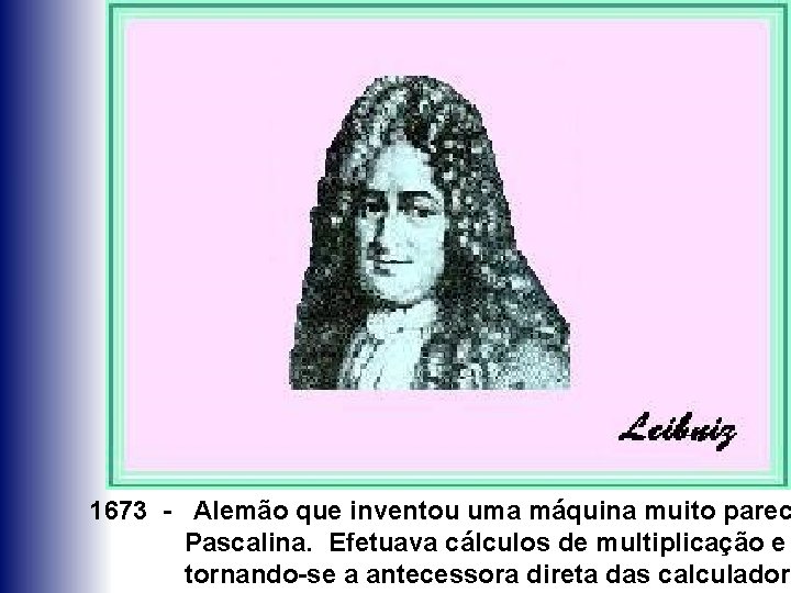 1673 - Alemão que inventou uma máquina muito parec Pascalina. Efetuava cálculos de multiplicação