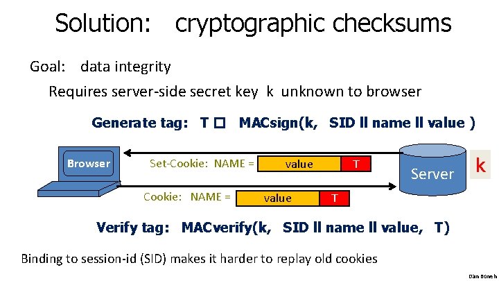 Solution: cryptographic checksums Goal: data integrity Requires server-side secret key k unknown to browser Solution: cryptographic checksums Goal: data integrity Requires server-side secret key k unknown to browser