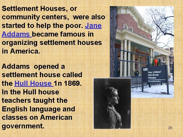Settlement Houses, or community centers, were also started to help the poor. Jane Addams