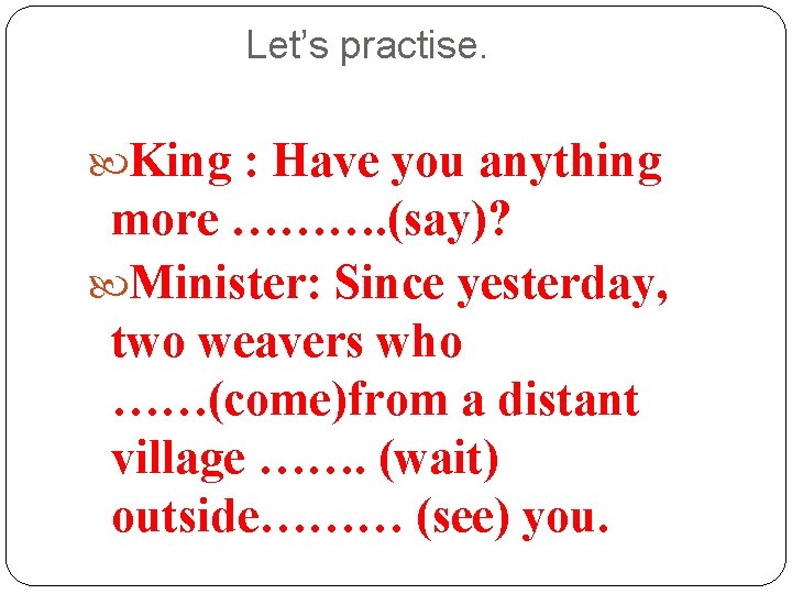 Let’s practise. King : Have you anything more ………. (say)? Minister: Since yesterday, two