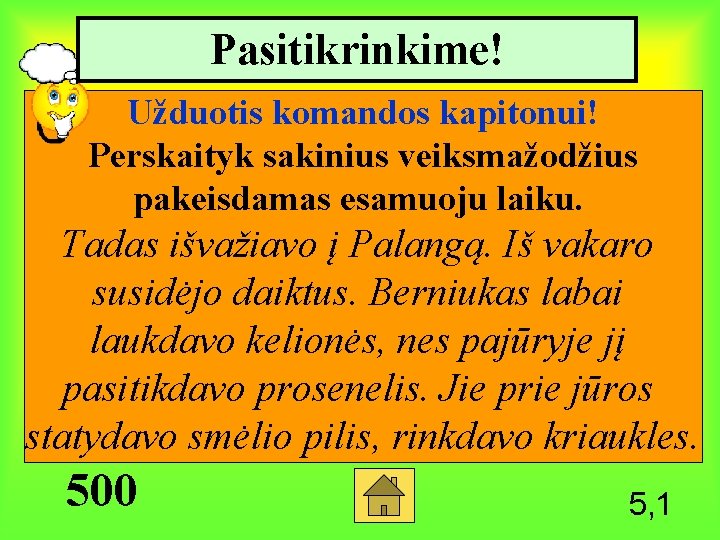 Pasitikrinkime! Užduotis komandos kapitonui! Perskaityk sakinius veiksmažodžius pakeisdamas esamuoju laiku. Tadas išvažiavo į Palangą.