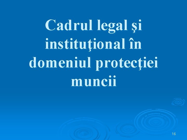 Cadrul legal şi instituţional în domeniul protecţiei muncii 16 