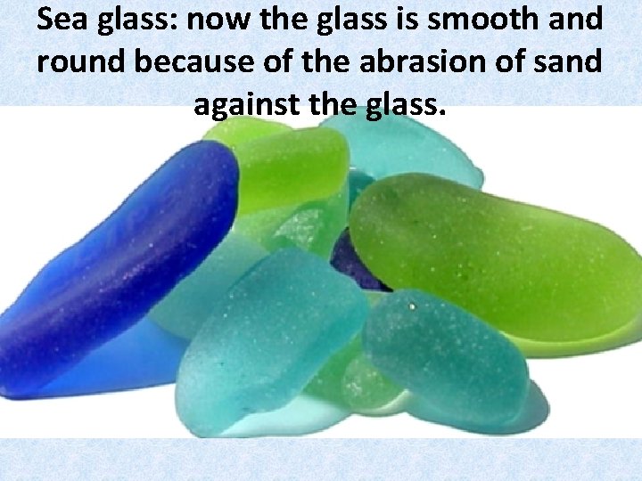 Sea glass: now the glass is smooth and round because of the abrasion of