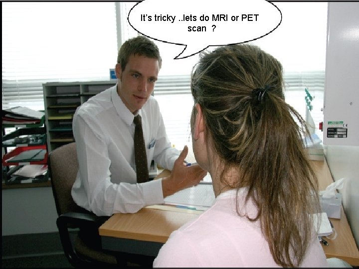 It’s tricky. . lets do MRI or PET scan ? 