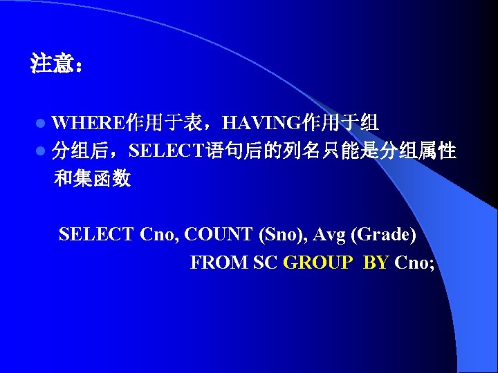 注意： l WHERE作用于表，HAVING作用于组 l 分组后，SELECT语句后的列名只能是分组属性 和集函数 SELECT Cno, COUNT (Sno), Avg (Grade) FROM SC