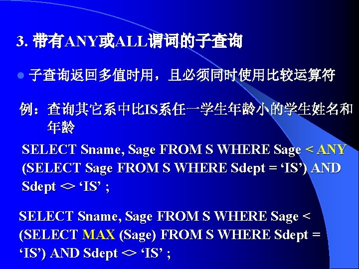 3. 带有ANY或ALL谓词的子查询 l 子查询返回多值时用，且必须同时使用比较运算符 例：查询其它系中比IS系任一学生年龄小的学生姓名和 年龄 SELECT Sname, Sage FROM S WHERE Sage <