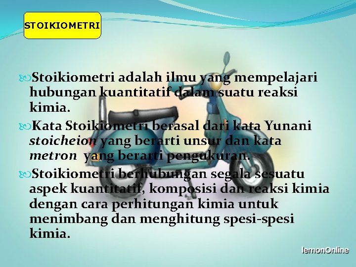 STOIKIOMETRI Stoikiometri adalah ilmu yang mempelajari hubungan kuantitatif dalam suatu reaksi kimia. Kata Stoikiometri