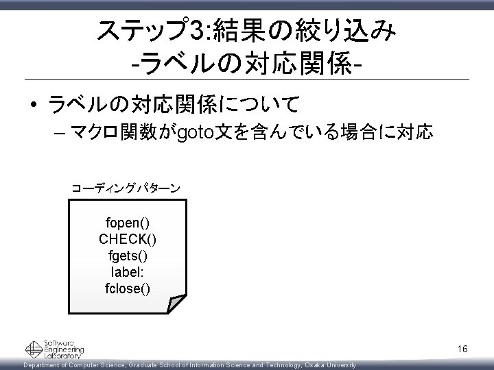 ステップ 3: 結果の絞り込み -ラベルの対応関係 • ラベルの対応関係について – マクロ関数がgoto文を含んでいる場合に対応 コーディングパターン fopen() CHECK() fgets() label: fclose()