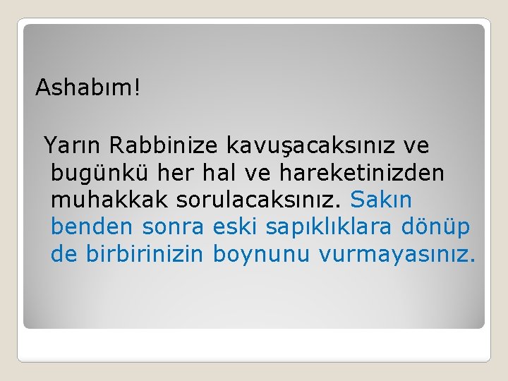 Ashabım! Yarın Rabbinize kavuşacaksınız ve bugünkü her hal ve hareketinizden muhakkak sorulacaksınız. Sakın benden