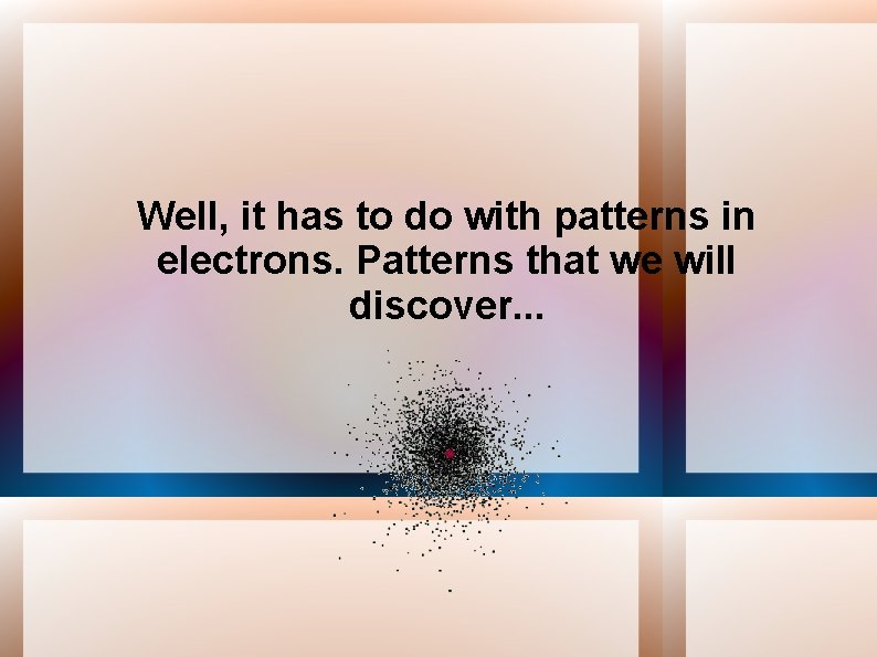 Well, it has to do with patterns in electrons. Patterns that we will discover.