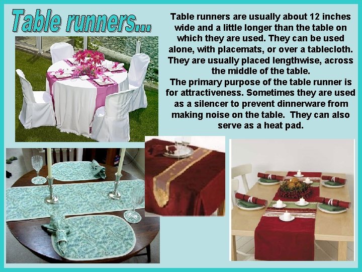 Table runners are usually about 12 inches wide and a little longer than the