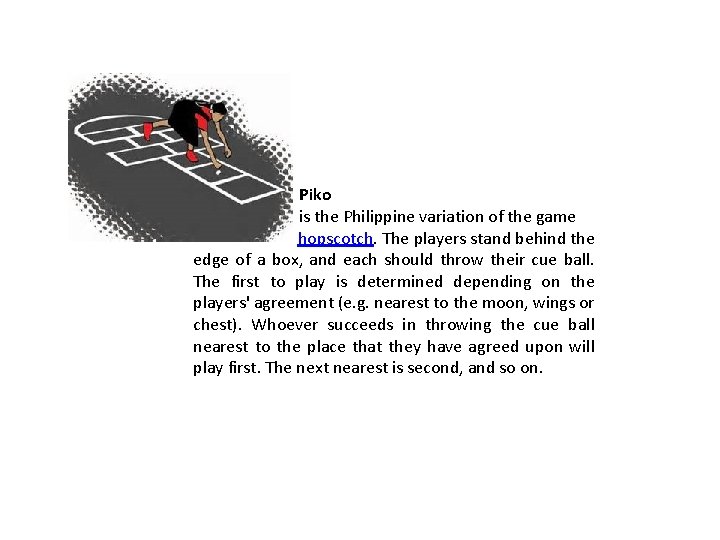 Piko is the Philippine variation of the game hopscotch. The players stand behind the Piko is the Philippine variation of the game hopscotch. The players stand behind the