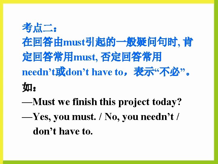 考点二： 在回答由must引起的一般疑问句时, 肯 定回答常用must, 否定回答常用 needn’t或don’t have to，表示“不必”。 如： —Must we finish this project