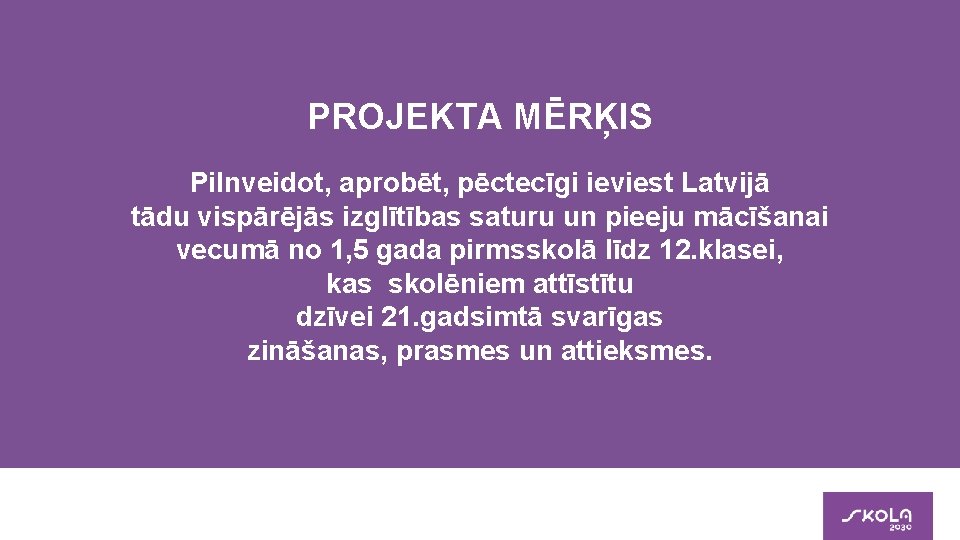 PROJEKTA MĒRĶIS Pilnveidot, aprobēt, pēctecīgi ieviest Latvijā tādu vispārējās izglītības saturu un pieeju mācīšanai