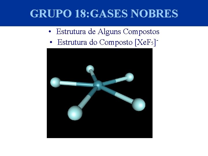 GRUPO 18: GASES NOBRES • Estrutura de Alguns Compostos • Estrutura do Composto [Xe.