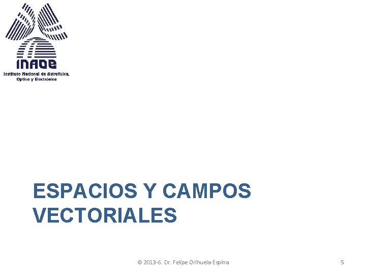 ESPACIOS Y CAMPOS VECTORIALES © 2013 -6. Dr. Felipe Orihuela-Espina 5 ESPACIOS Y CAMPOS VECTORIALES © 2013 -6. Dr. Felipe Orihuela-Espina 5