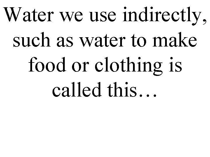Water we use indirectly, such as water to make food or clothing is called