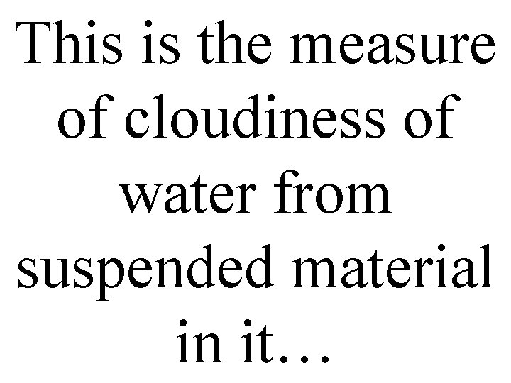 This is the measure of cloudiness of water from suspended material in it… 