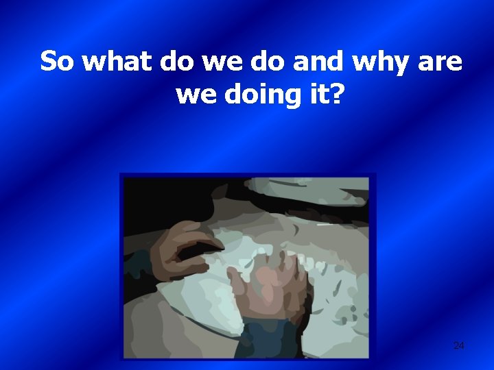 So what do we do and why are we doing it? 24 