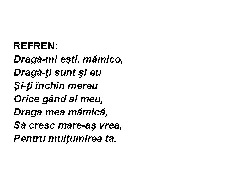 REFREN: Dragă-mi eşti, mămico, Dragă-ţi sunt şi eu Şi-ţi închin mereu Orice gând al