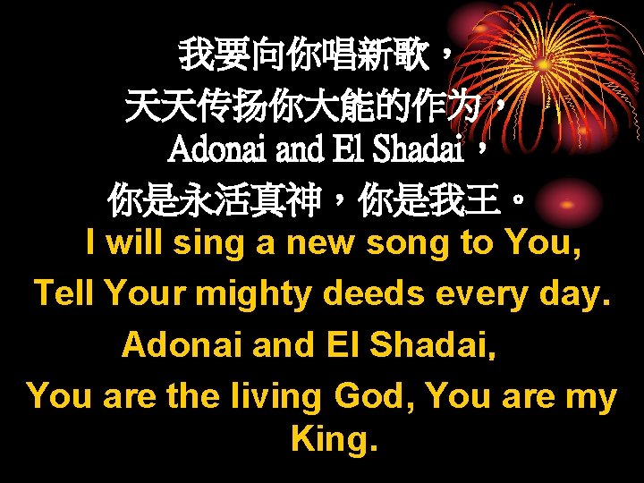 我要向你唱新歌， 天天传扬你大能的作为， Adonai and El Shadai， 你是永活真神，你是我王。 I will sing a new song to